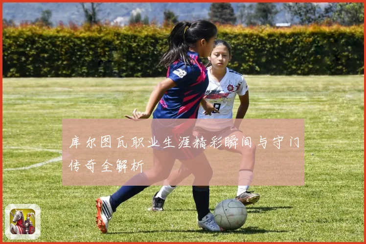 库尔图瓦职业生涯精彩瞬间与守门传奇全解析