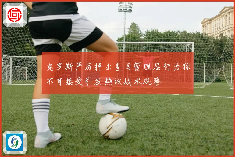 克罗斯严厉抨击皇马管理层行为称不可接受引发热议战术观察
