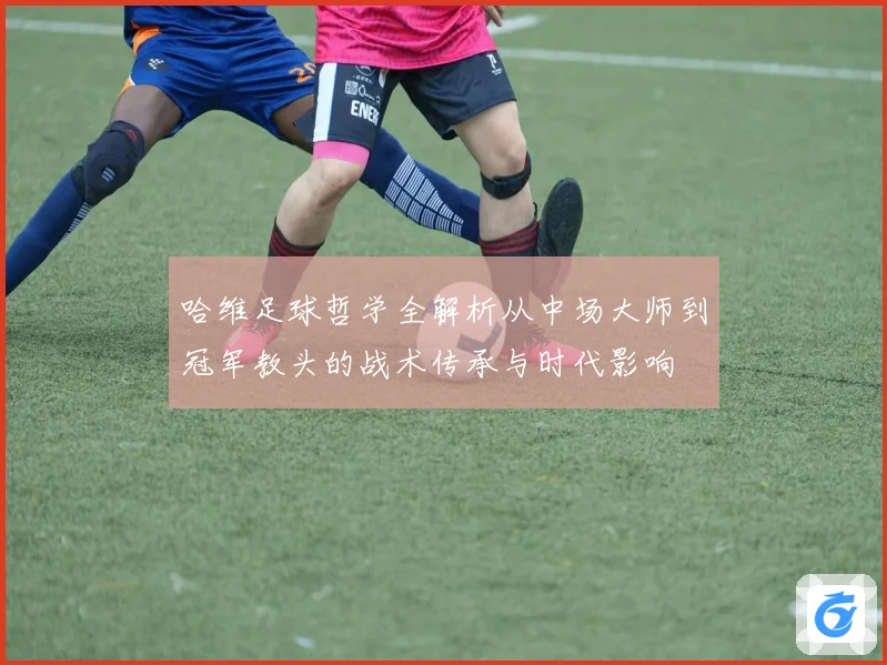 哈维足球哲学全解析从中场大师到冠军教头的战术传承与时代影响