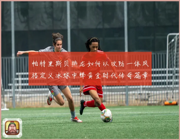 帕特里斯贝热龙如何以攻防一体风格定义冰球中锋黄金时代传奇篇章