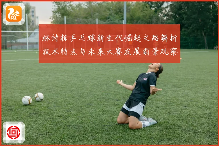 林诗栋乒乓球新生代崛起之路解析技术特点与未来大赛发展前景观察