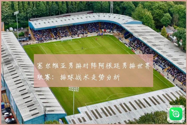 塞尔维亚男排对阵阿根廷男排世界联赛：排球战术走势分析