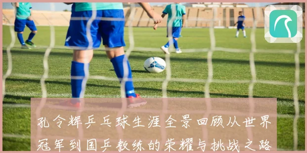 孔令辉乒乓球生涯全景回顾从世界冠军到国乒教练的荣耀与挑战之路