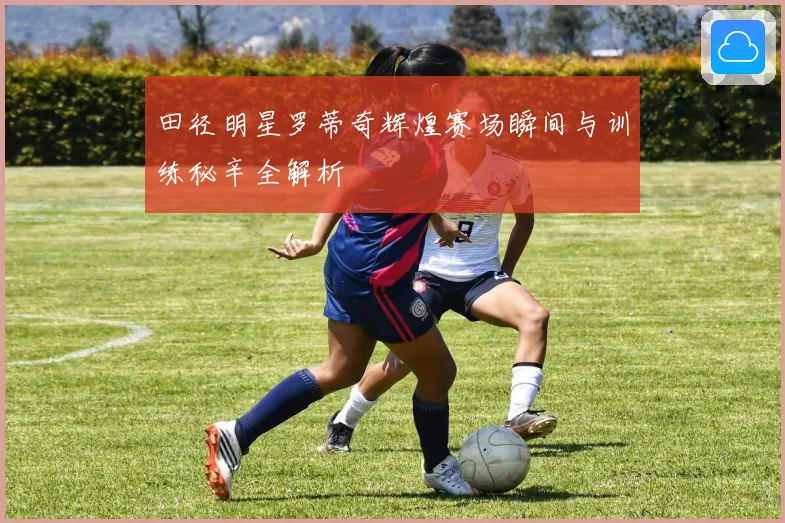 田径明星罗蒂奇辉煌赛场瞬间与训练秘辛全解析