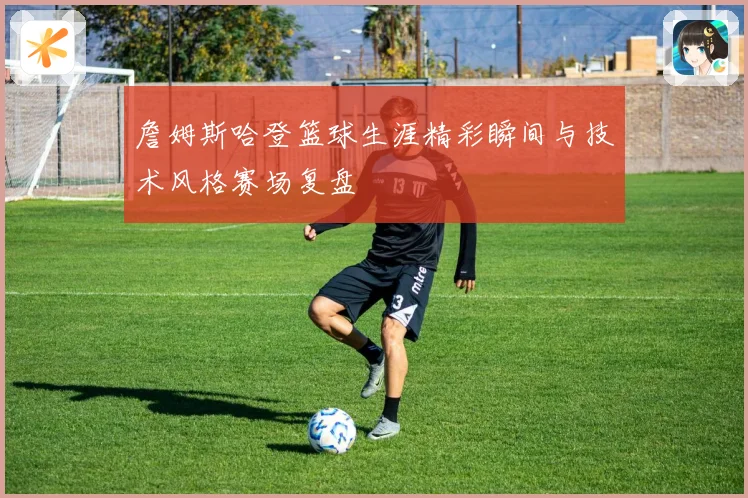 詹姆斯哈登篮球生涯精彩瞬间与技术风格赛场复盘