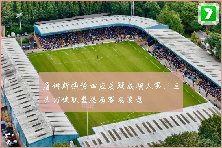 詹姆斯强势回应质疑成湖人第三巨头打破联盟格局赛场复盘