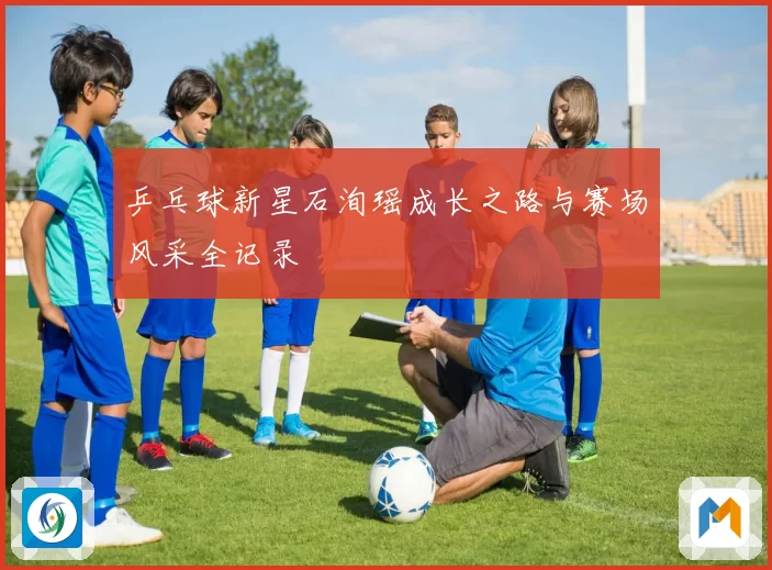 乒乓球新星石洵瑶成长之路与赛场风采全记录