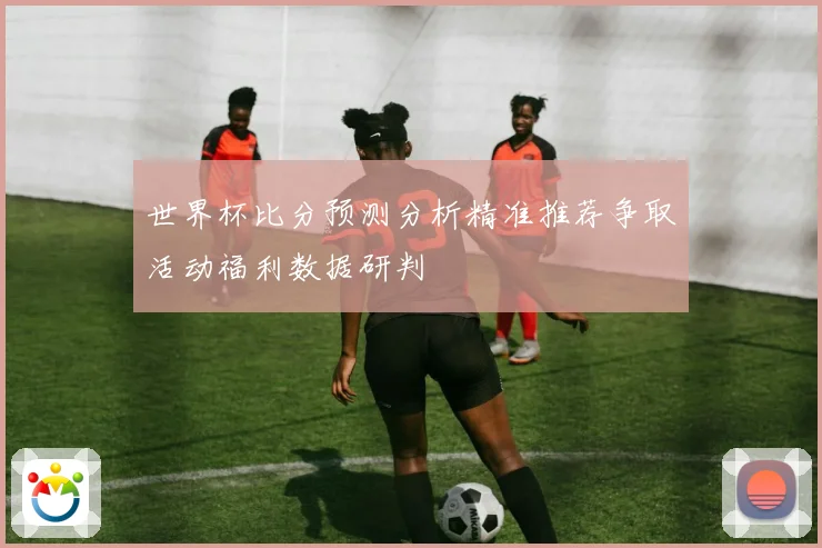 世界杯比分预测分析精准推荐争取活动福利数据研判
