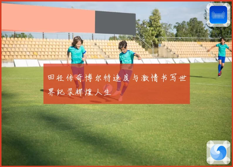 田径传奇博尔特速度与激情书写世界纪录辉煌人生