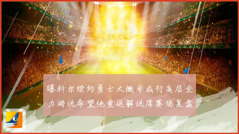 曝科尔续约勇士大概率成行高层全力游说希望他重返解说席赛场复盘