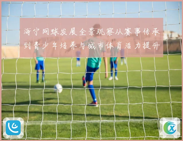 海宁网球发展全景观察从赛事传承到青少年培养与城市体育活力提升之路