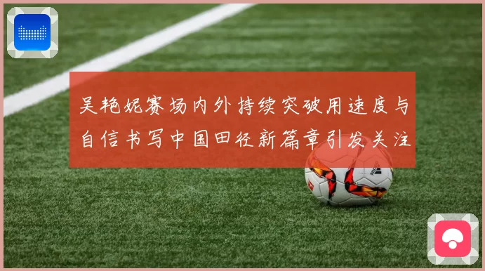 吴艳妮赛场内外持续突破用速度与自信书写中国田径新篇章引发关注