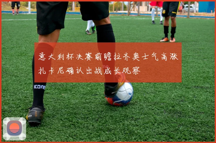 意大利杯决赛前瞻拉齐奥士气高涨扎卡尼确认出战成长观察
