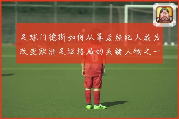 足球门德斯如何从幕后经纪人成为改变欧洲足坛格局的关键人物之一