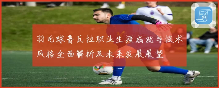 羽毛球普瓦拉职业生涯成就与技术风格全面解析及未来发展展望