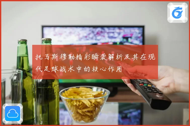 托马斯穆勒精彩瞬袭解析及其在现代足球战术中的核心作用