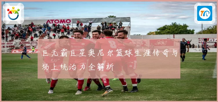 巨无霸巨星奥尼尔篮球生涯传奇与场上统治力全解析