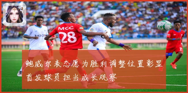 鲍威尔表态愿为胜利调整位置彰显首发球员担当成长观察