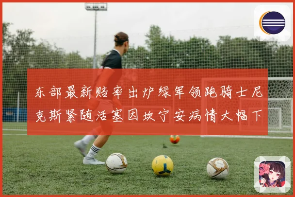 东部最新赔率出炉绿军领跑骑士尼克斯紧随活塞因坎宁安病情大幅下赛场复盘