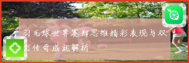 羽毛球世界赛郑思维精彩表现与双打传奇成就解析