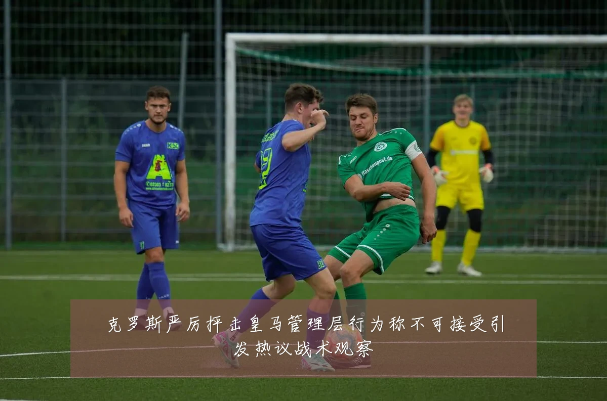 克罗斯严厉抨击皇马管理层行为称不可接受引发热议战术观察