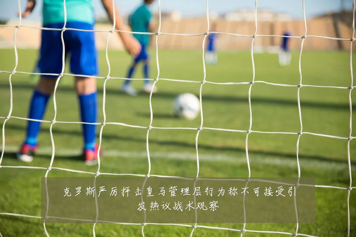 克罗斯严厉抨击皇马管理层行为称不可接受引发热议战术观察