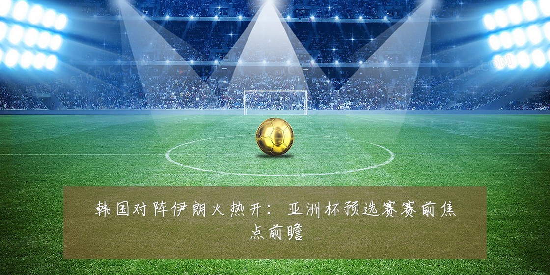韩国对阵伊朗火热开:亚洲杯预选赛赛前焦点前瞻