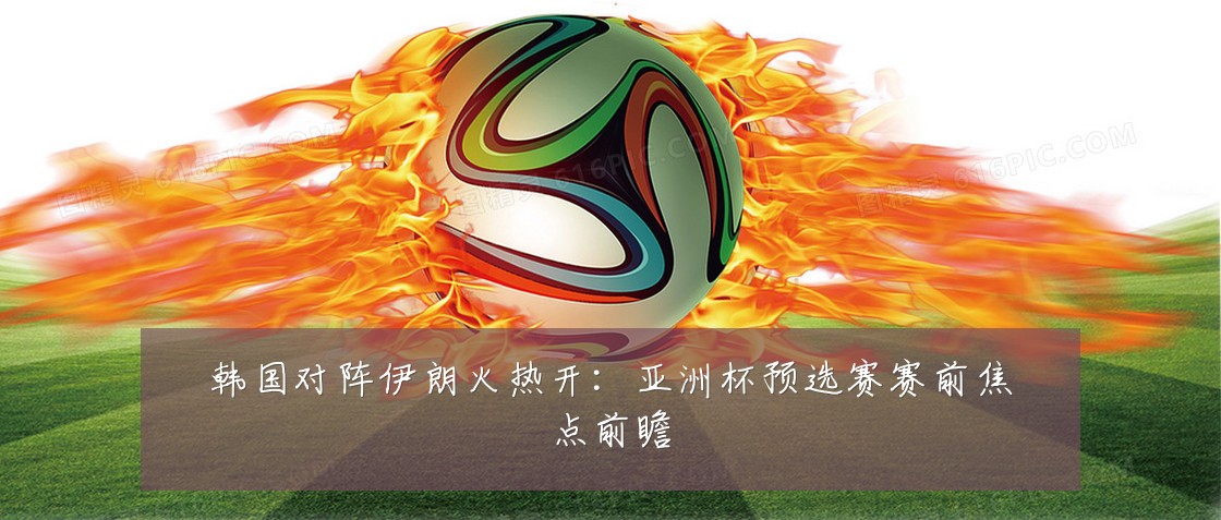 韩国对阵伊朗火热开:亚洲杯预选赛赛前焦点前瞻