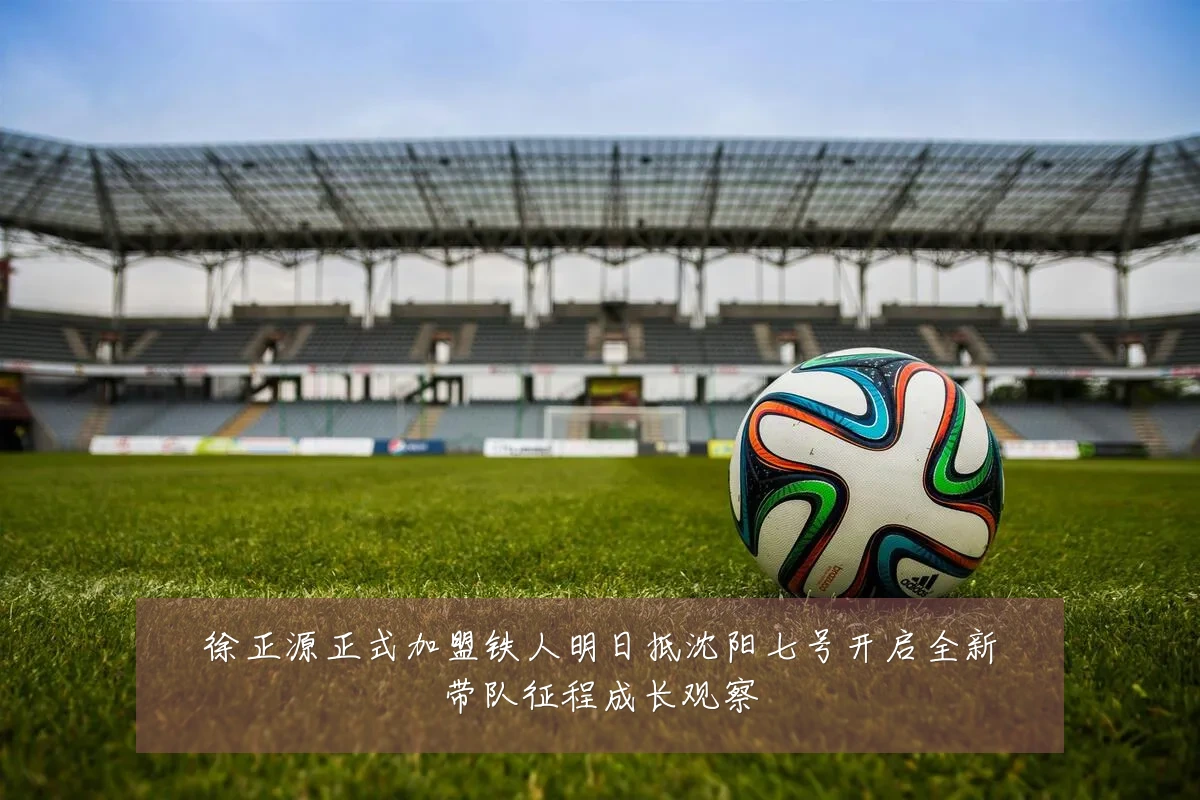 徐正源正式加盟铁人明日抵沈阳七号开启全新带队征程成长观察