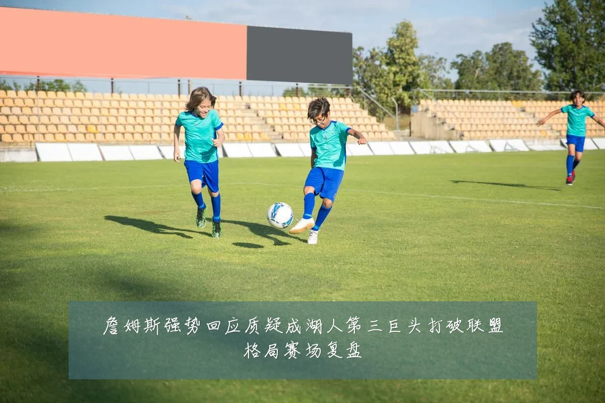 詹姆斯强势回应质疑成湖人第三巨头打破联盟格局赛场复盘