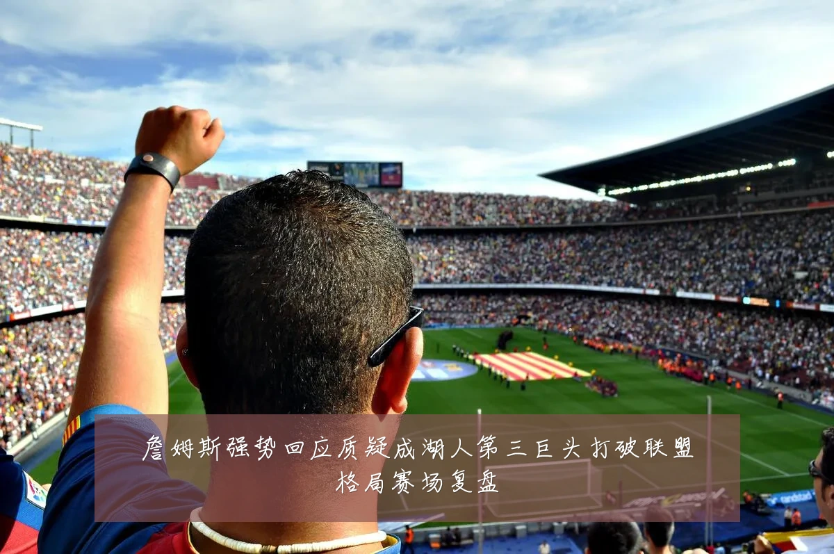 詹姆斯强势回应质疑成湖人第三巨头打破联盟格局赛场复盘