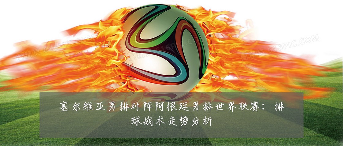 塞尔维亚男排对阵阿根廷男排世界联赛:排球战术走势分析